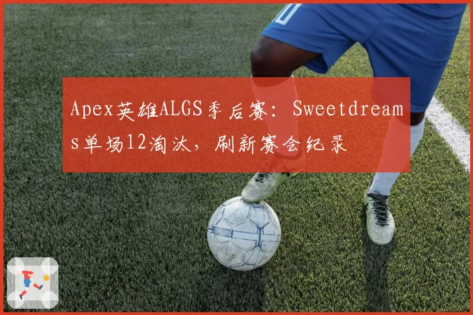 Apex英雄ALGS季后赛：Sweetdreams单场12淘汰，刷新赛会纪录