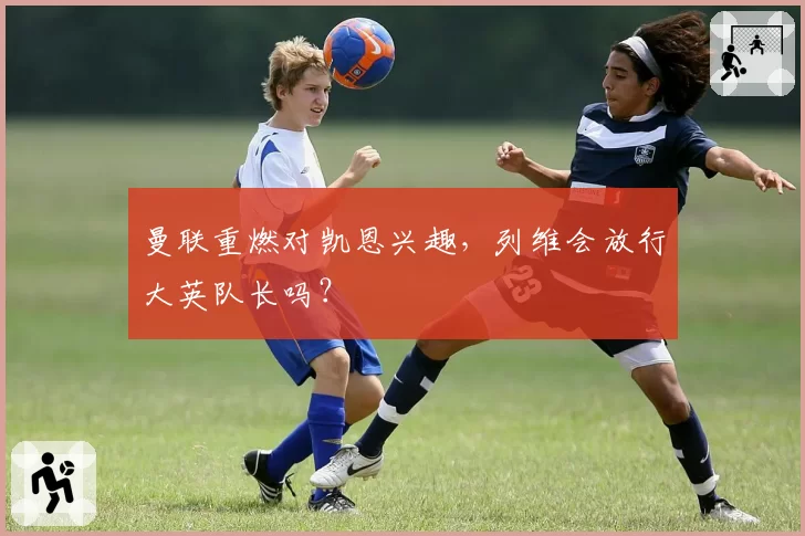 曼联重燃对凯恩兴趣，列维会放行大英队长吗？