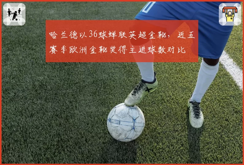 哈兰德以36球蝉联英超金靴,近五赛季欧洲金靴奖得主进球数对比