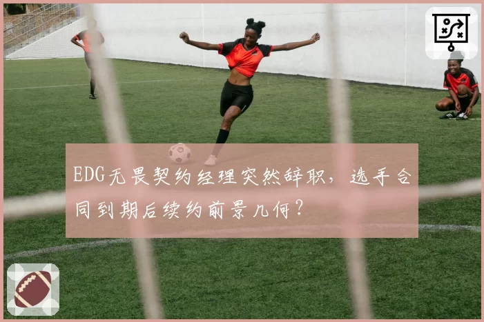 EDG无畏契约经理突然辞职,选手合同到期后续约前景几何?