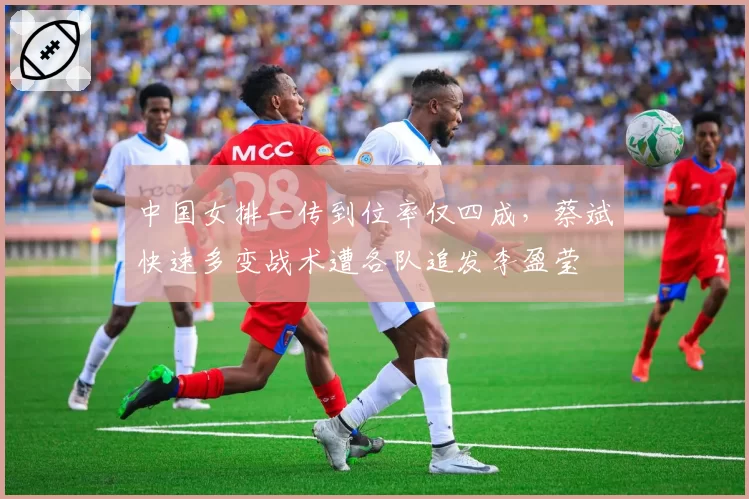 中国女排一传到位率仅四成，蔡斌快速多变战术遭各队追发李盈莹