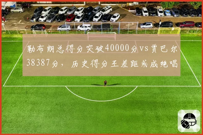 勒布朗总得分突破40000分vs贾巴尔38387分,历史得分王差距或成绝唱
