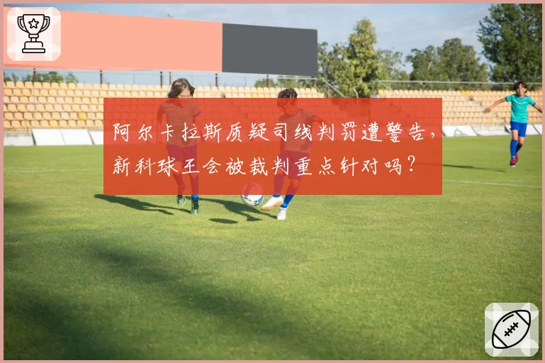 阿尔卡拉斯质疑司线判罚遭警告，新科球王会被裁判重点针对吗？
