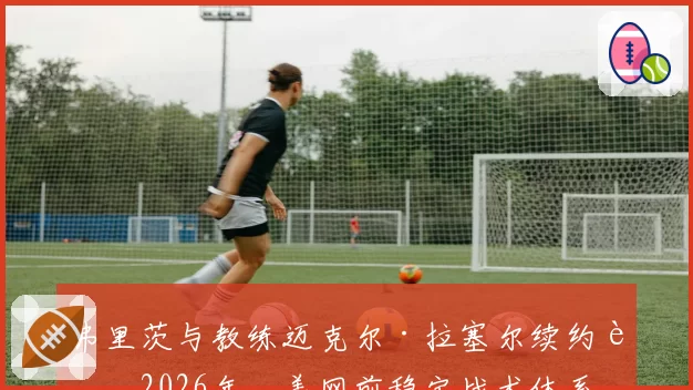 弗里茨与教练迈克尔·拉塞尔续约至2026年,美网前稳定战术体系