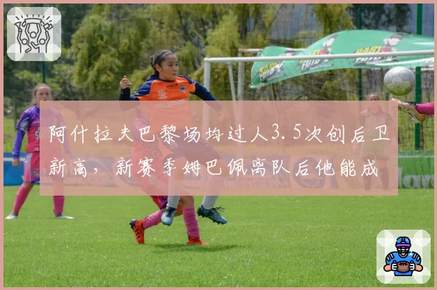 阿什拉夫巴黎场均过人3.5次创后卫新高,新赛季姆巴佩离队后他能成进攻核心?