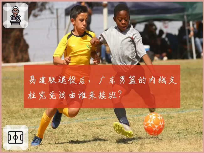 易建联退役后，广东男篮的内线支柱究竟该由谁来接班？