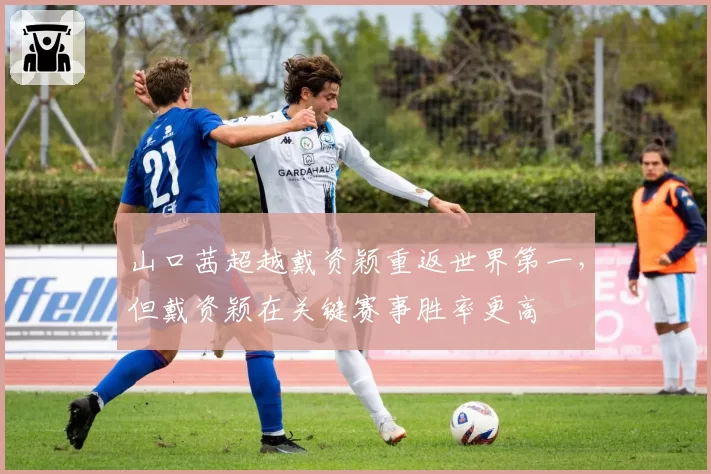 山口茜超越戴资颖重返世界第一，但戴资颖在关键赛事胜率更高