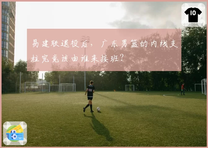 易建联退役后，广东男篮的内线支柱究竟该由谁来接班？