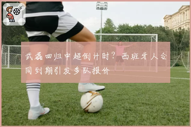 武磊回归中超倒计时？西班牙人合同到期引发多队报价