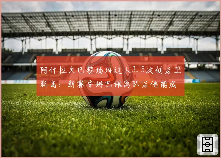 阿什拉夫巴黎场均过人3.5次创后卫新高,新赛季姆巴佩离队后他能成进攻核心?