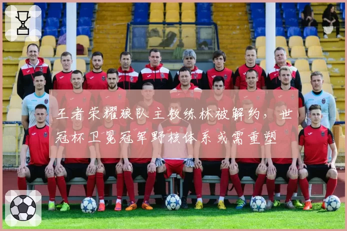 王者荣耀狼队主教练林被解约，世冠杯卫冕冠军野核体系或需重塑