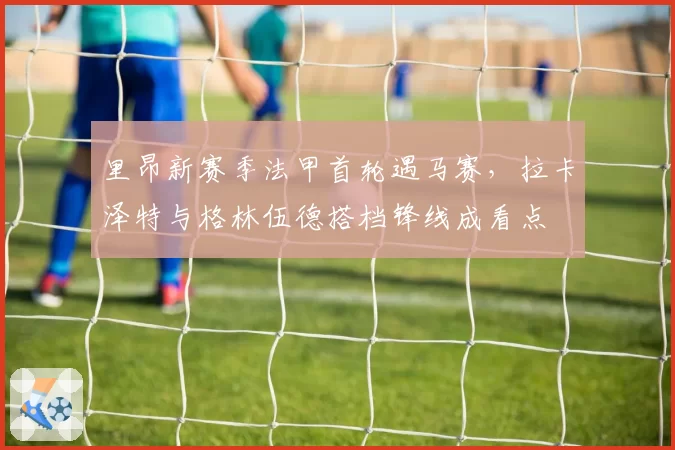 里昂新赛季法甲首轮遇马赛，拉卡泽特与格林伍德搭档锋线成看点