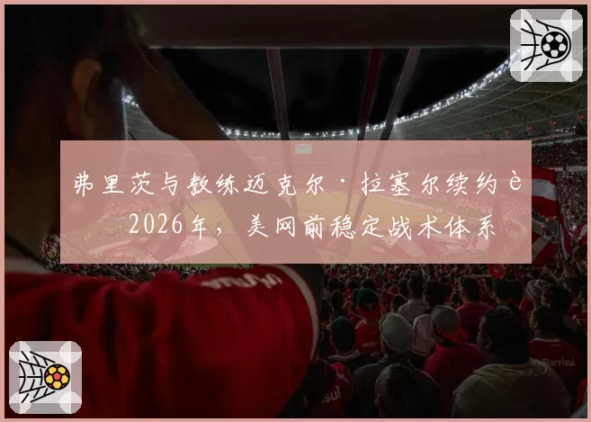 弗里茨与教练迈克尔·拉塞尔续约至2026年,美网前稳定战术体系