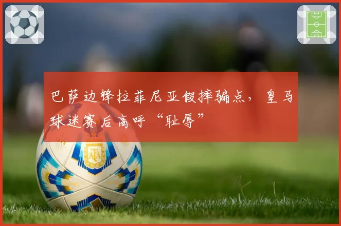 巴萨边锋拉菲尼亚假摔骗点,皇马球迷赛后高呼“耻辱”