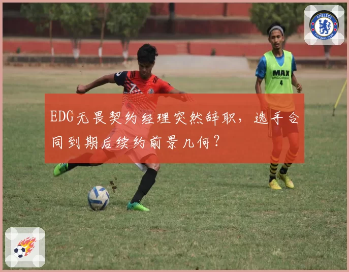 EDG无畏契约经理突然辞职,选手合同到期后续约前景几何?