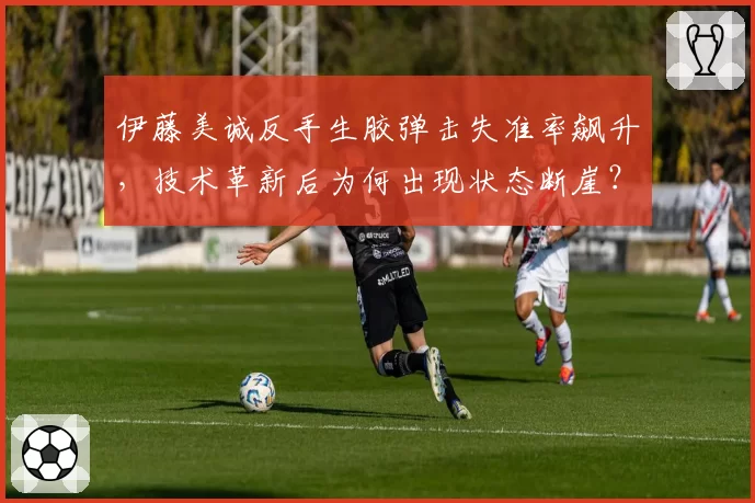 伊藤美诚反手生胶弹击失准率飙升，技术革新后为何出现状态断崖？