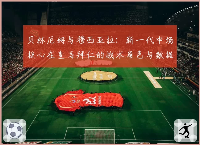 贝林厄姆与穆西亚拉：新一代中场核心在皇马拜仁的战术角色与数据表现