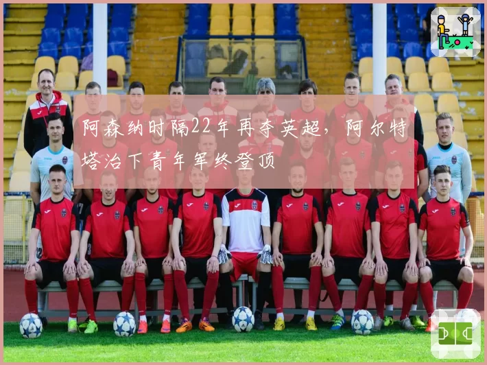 阿森纳时隔22年再夺英超,阿尔特塔治下青年军终登顶