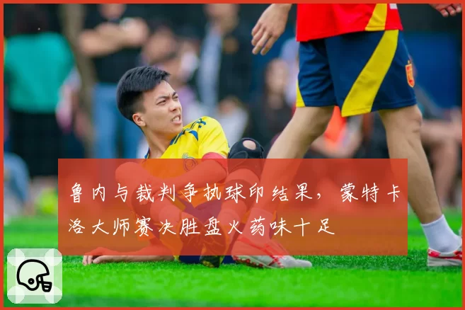 鲁内与裁判争执球印结果,蒙特卡洛大师赛决胜盘火药味十足