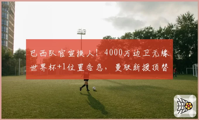 巴西队官宣换人！4000万边卫无缘世界杯+1位置告急，曼联新援顶替