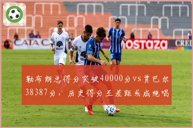 勒布朗总得分突破40000分vs贾巴尔38387分,历史得分王差距或成绝唱