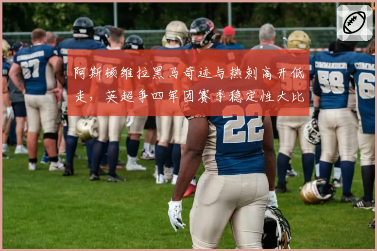 阿斯顿维拉黑马奇迹与热刺高开低走，英超争四军团赛季稳定性大比拼