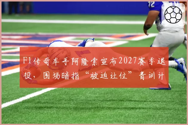F1传奇车手阿隆索宣布2027赛季退役，围场暗指“被迫让位”青训计划