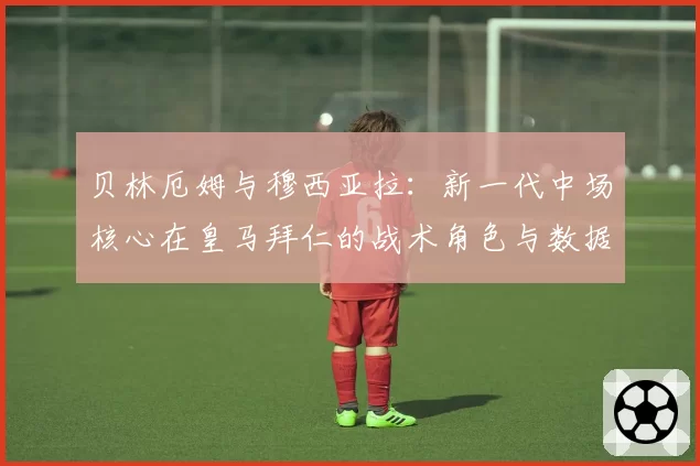 贝林厄姆与穆西亚拉：新一代中场核心在皇马拜仁的战术角色与数据表现