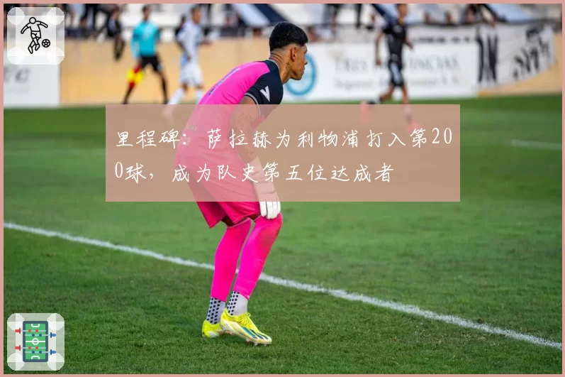 里程碑:萨拉赫为利物浦打入第200球,成为队史第五位达成者
