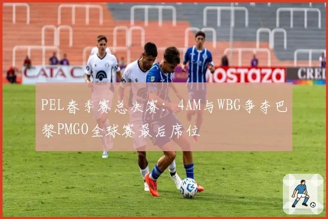 PEL春季赛总决赛：4AM与WBG争夺巴黎PMGO全球赛最后席位
