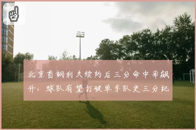 北京首钢利夫续约后三分命中率飙升,球队有望打破单季队史三分纪录