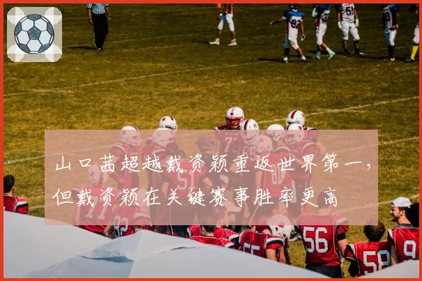 山口茜超越戴资颖重返世界第一，但戴资颖在关键赛事胜率更高