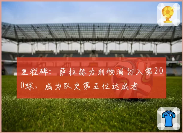 里程碑:萨拉赫为利物浦打入第200球,成为队史第五位达成者