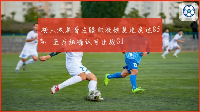 湖人浓眉哥左膝积液恢复进度达85%,医疗组确认可出战G1