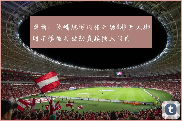 离谱,长崎航海门将开场8秒开大脚时不慎被吴世勋直接挡入门内