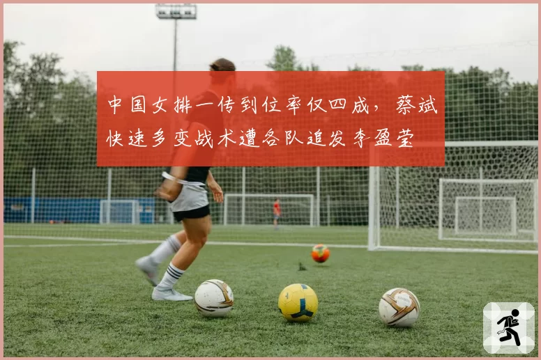 中国女排一传到位率仅四成，蔡斌快速多变战术遭各队追发李盈莹