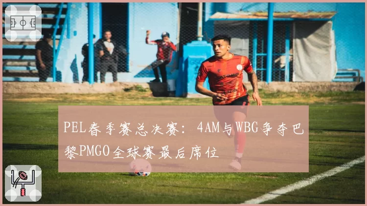 PEL春季赛总决赛：4AM与WBG争夺巴黎PMGO全球赛最后席位