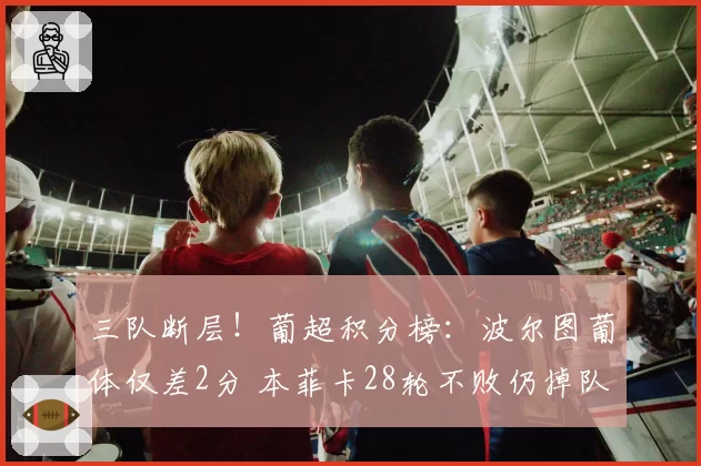 三队断层！葡超积分榜：波尔图葡体仅差2分 本菲卡28轮不败仍掉队