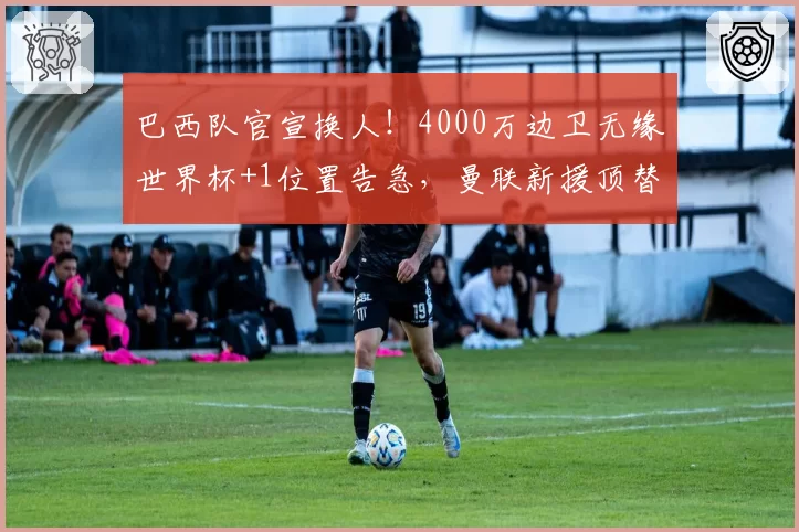 巴西队官宣换人！4000万边卫无缘世界杯+1位置告急，曼联新援顶替