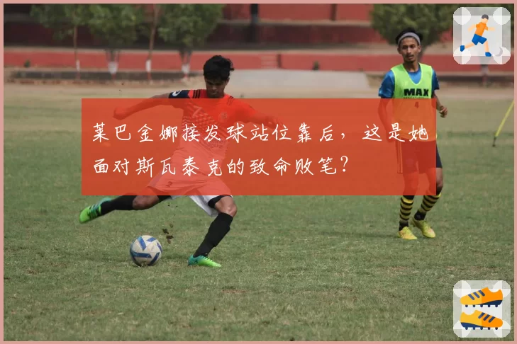 莱巴金娜接发球站位靠后,这是她面对斯瓦泰克的致命败笔?