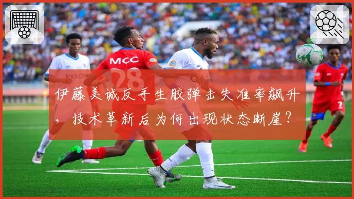 伊藤美诚反手生胶弹击失准率飙升，技术革新后为何出现状态断崖？