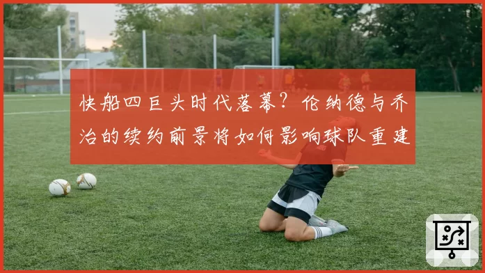 快船四巨头时代落幕？伦纳德与乔治的续约前景将如何影响球队重建？