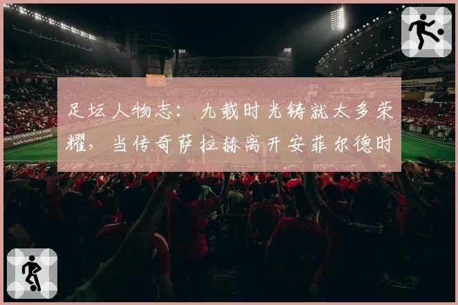 足坛人物志：九载时光铸就太多荣耀，当传奇萨拉赫离开安菲尔德时