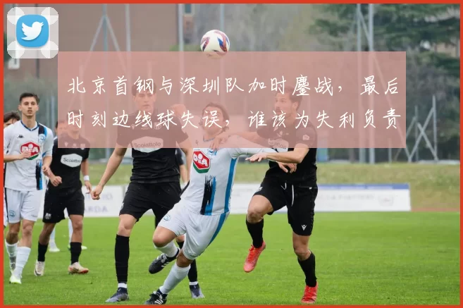 北京首钢与深圳队加时鏖战,最后时刻边线球失误,谁该为失利负责?