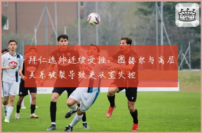 拜仁选帅连续受挫,图赫尔与高层关系破裂导致更衣室失控